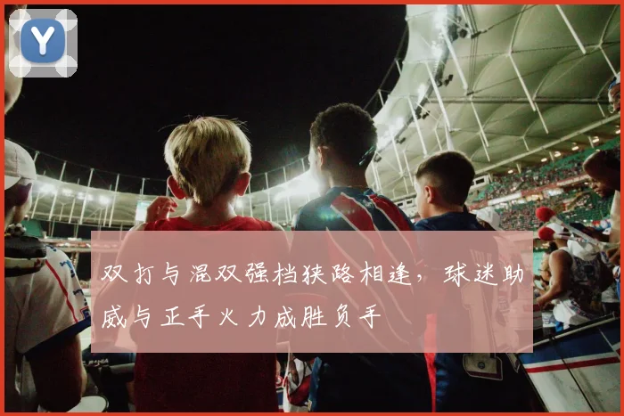 双打与混双强档狭路相逢，球迷助威与正手火力成胜负手