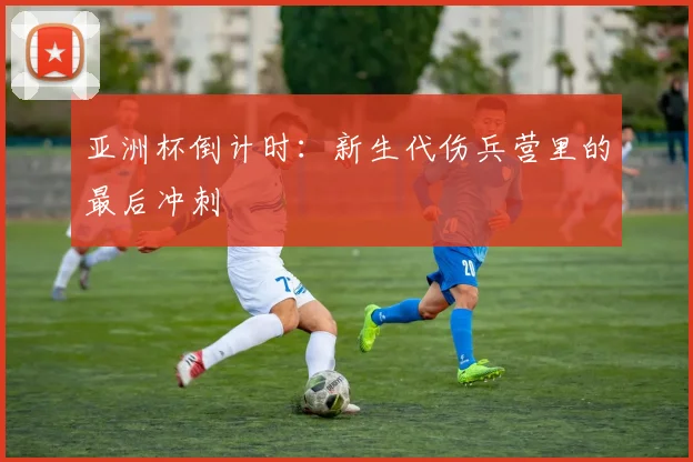 亚洲杯倒计时：新生代伤兵营里的最后冲刺