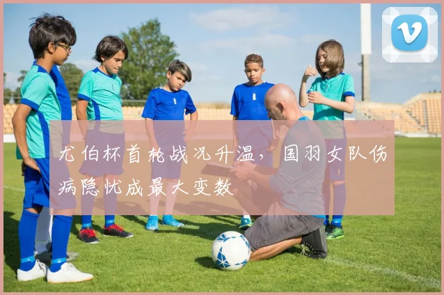 尤伯杯首轮战况升温，国羽女队伤病隐忧成最大变数