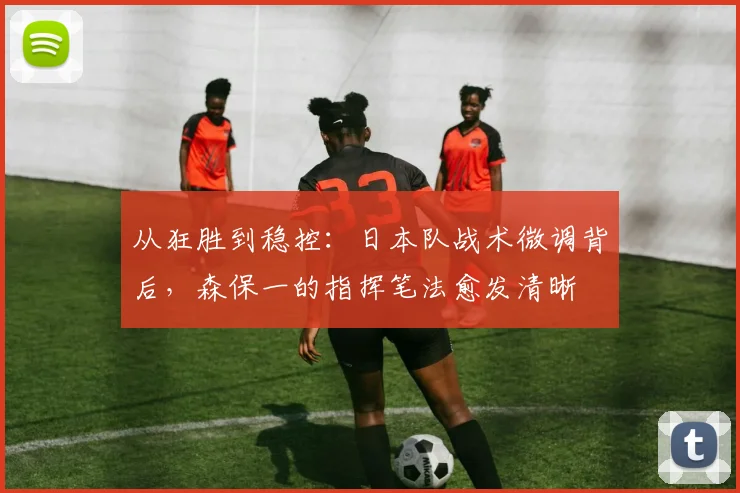 从狂胜到稳控：日本队战术微调背后，森保一的指挥笔法愈发清晰
