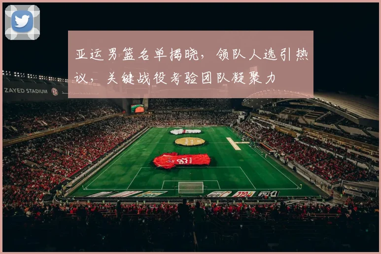 亚运男篮名单揭晓，领队人选引热议，关键战役考验团队凝聚力