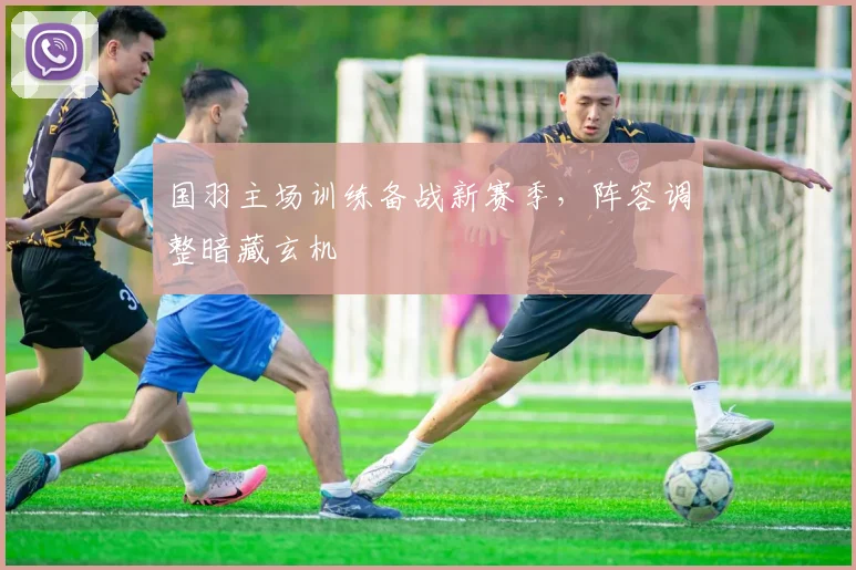 国羽主场训练备战新赛季，阵容调整暗藏玄机