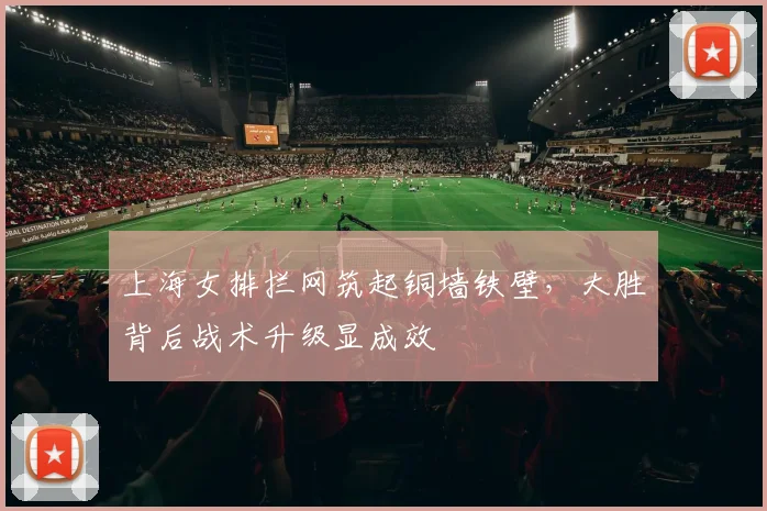 上海女排拦网筑起铜墙铁壁，大胜背后战术升级显成效