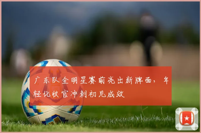 广东队全明星赛前亮出新牌面，年轻化收官冲刺初见成效