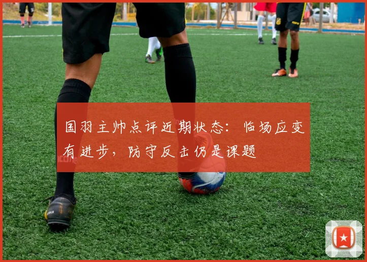 国羽主帅点评近期状态：临场应变有进步，防守反击仍是课题
