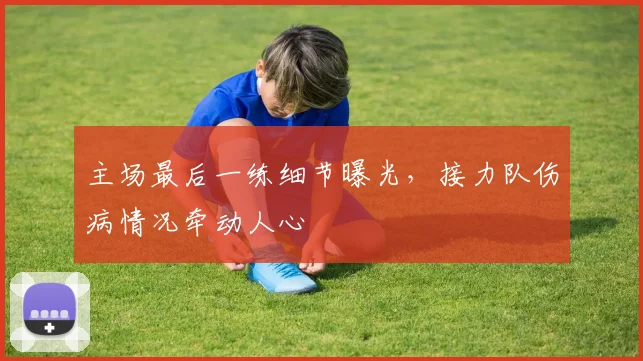 主场最后一练细节曝光，接力队伤病情况牵动人心