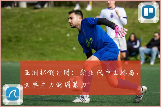 亚洲杯倒计时：新生代冲击格局，女单主力低调蓄力